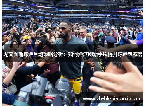 尤文图斯球迷互动策略分析：如何通过创新手段提升球迷忠诚度